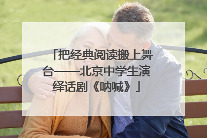 把经典阅读搬上舞台——北京中学生演绎话剧《呐喊》
