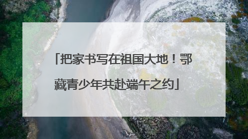 把家书写在祖国大地！鄂藏青少年共赴端午之约