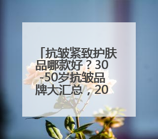 抗皱紧致护肤品哪款好？30-50岁抗皱品牌大汇总，2025莫错过