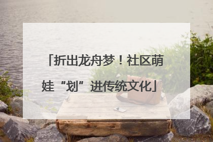 折出龙舟梦！社区萌娃“划”进传统文化