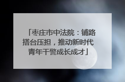 枣庄市中法院：铺路搭台压担，推动新时代青年干警成长成才