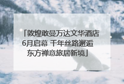 敦煌敢曼万达文华酒店6月启幕 千年丝路邂逅东方禅意旅居新境