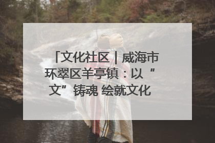 文化社区｜威海市环翠区羊亭镇：以“文”铸魂 绘就文化社区新画卷