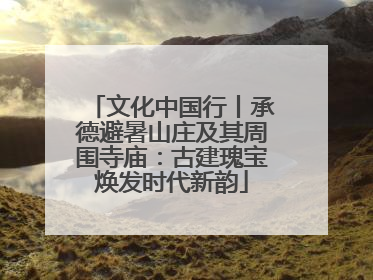 文化中国行丨承德避暑山庄及其周围寺庙：古建瑰宝焕发时代新韵