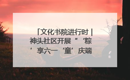 文化书院进行时｜神头社区开展“‘粽’享六一‘童’庆端午”主题系列活动