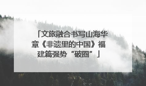 文旅融合书写山海华章《非遗里的中国》福建篇强势“破圈”