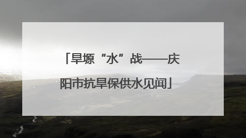 旱塬“水”战——庆阳市抗旱保供水见闻