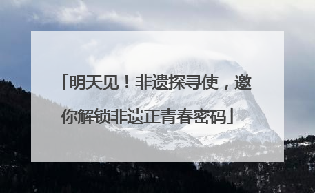 明天见！非遗探寻使，邀你解锁非遗正青春密码