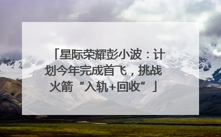 星际荣耀彭小波：计划今年完成首飞，挑战火箭“入轨+回收”