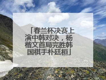 春兰杯决赛上演中韩对决，杨楷文首局完胜韩国棋手朴廷桓