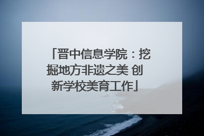 晋中信息学院：挖掘地方非遗之美 创新学校美育工作
