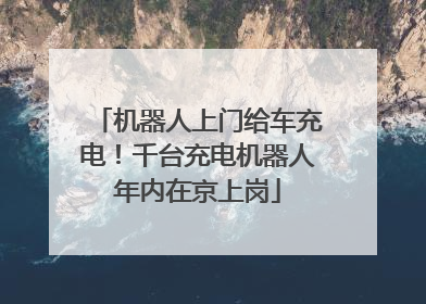 机器人上门给车充电！千台充电机器人年内在京上岗
