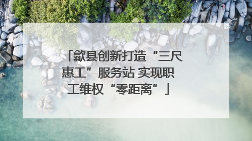 歙县创新打造“三尺惠工”服务站 实现职工维权“零距离”