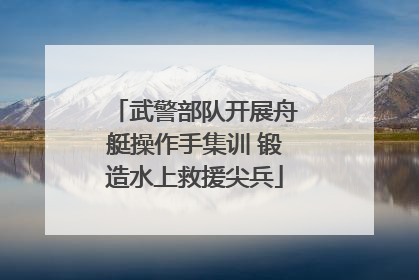 武警部队开展舟艇操作手集训 锻造水上救援尖兵
