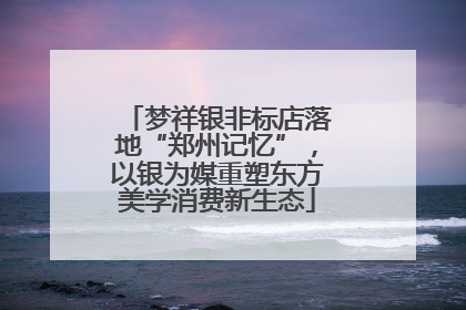 梦祥银非标店落地“郑州记忆”，以银为媒重塑东方美学消费新生态