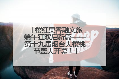 樱红果香融文旅，端午狂欢启新篇——第十九届烟台大樱桃节盛大开幕！