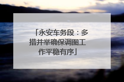 永安车务段：多措并举确保调图工作平稳有序