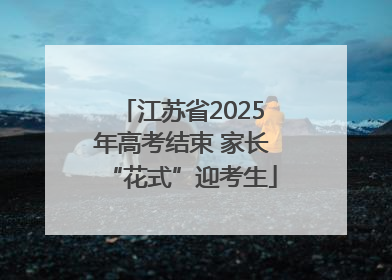 江苏省2025年高考结束 家长“花式”迎考生