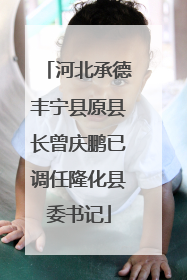 河北承德丰宁县原县长曾庆鹏已调任隆化县委书记