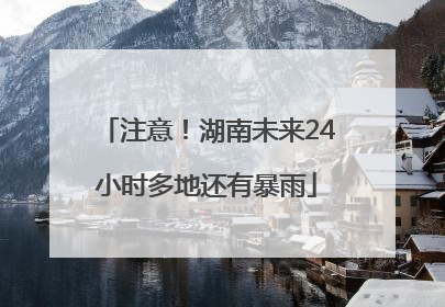注意！湖南未来24小时多地还有暴雨