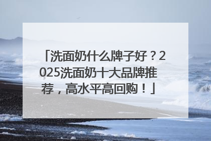 洗面奶什么牌子好？2025洗面奶十大品牌推荐，高水平高回购！