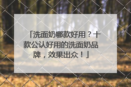 洗面奶哪款好用？十款公认好用的洗面奶品牌，效果出众！