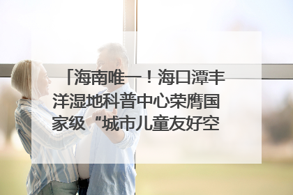 海南唯一！海口潭丰洋湿地科普中心荣膺国家级“城市儿童友好空间建设园区”称号
