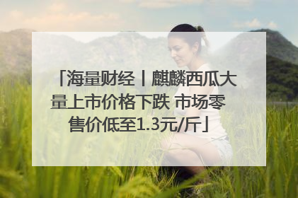 海量财经丨麒麟西瓜大量上市价格下跌 市场零售价低至1.3元/斤