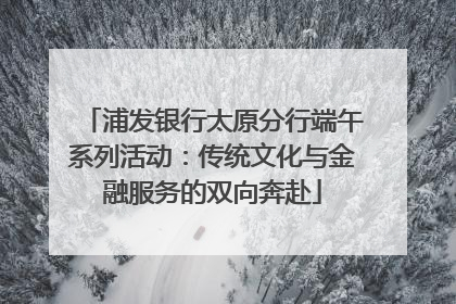 浦发银行太原分行端午系列活动：传统文化与金融服务的双向奔赴