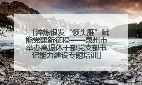 淬炼银发“领头雁”赋能党建新征程——泉州市举办离退休干部党支部书记能力建设专题培训