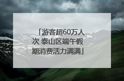游客超60万人次 泰山区端午假期消费活力满满