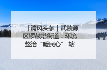 清风头条｜武陵源区锣鼓塔街道：环境整治“暖民心” 辖区面貌“靓”起来