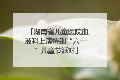 湖南省儿童医院血液科上演特别“六一”儿童节派对
