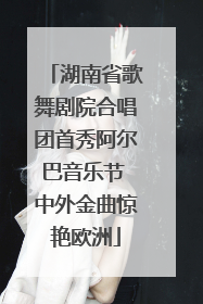 湖南省歌舞剧院合唱团首秀阿尔巴音乐节 中外金曲惊艳欧洲