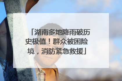 湖南多地降雨破历史极值！群众被困险境，消防紧急救援