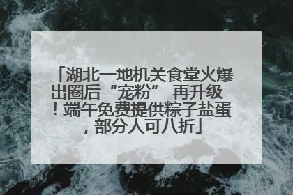 湖北一地机关食堂火爆出圈后“宠粉” 再升级！端午免费提供粽子盐蛋，部分人可八折