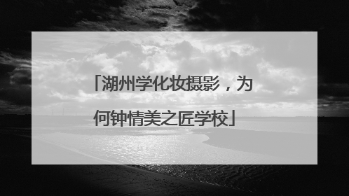 湖州学化妆摄影，为何钟情美之匠学校