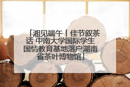 湘见端午丨佳节叙茶话 中南大学国际学生国情教育基地落户湖南省茶叶博物馆