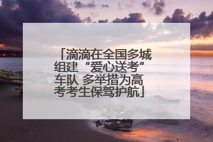 滴滴在全国多城组建“爱心送考”车队 多举措为高考考生保驾护航