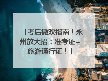 考后撒欢指南！永州放大招：准考证=旅游通行证！
