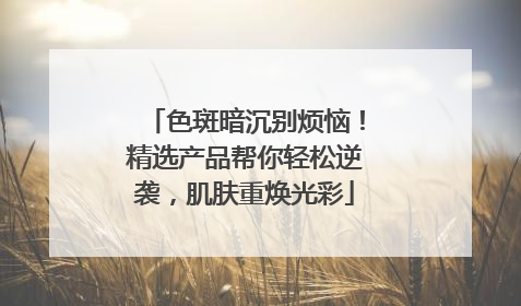 色斑暗沉别烦恼！精选产品帮你轻松逆袭，肌肤重焕光彩