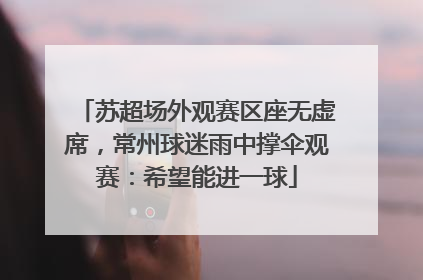 苏超场外观赛区座无虚席，常州球迷雨中撑伞观赛：希望能进一球