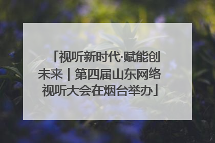 视听新时代·赋能创未来｜第四届山东网络视听大会在烟台举办