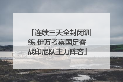 连续三天全封闭训练 伊万考察国足客战印尼队主力阵容