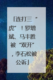 连打三“虎”！罗增斌、马丰胜被“双开”，李石松被公诉