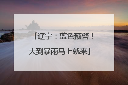 辽宁：蓝色预警！大到暴雨马上就来