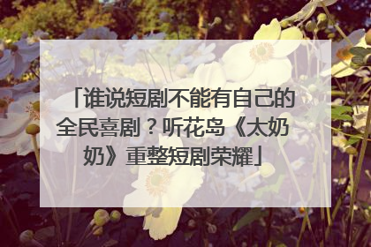 谁说短剧不能有自己的全民喜剧？听花岛《太奶奶》重整短剧荣耀