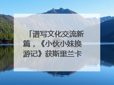 谱写文化交流新篇，《小伙小妹换游记》获斯里兰卡旅游部点赞