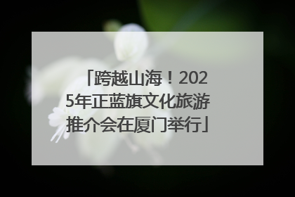 跨越山海！2025年正蓝旗文化旅游推介会在厦门举行