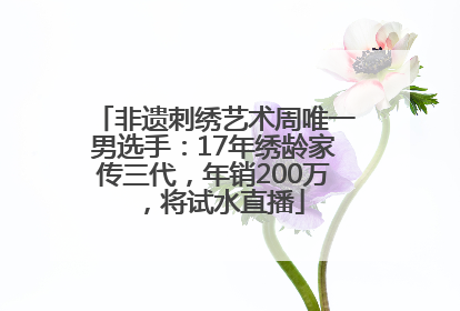 非遗刺绣艺术周唯一男选手：17年绣龄家传三代，年销200万，将试水直播